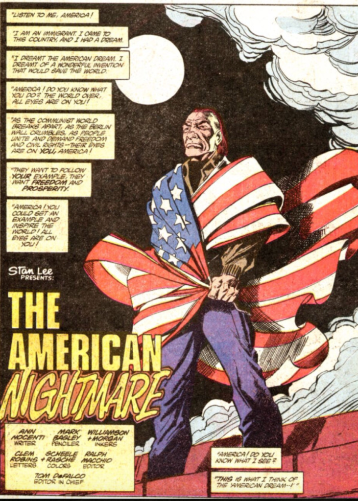 A scene from a 1990s Daredevil comic book featuring an older immigrant man, draped in an American flag, like it is a cape. The man stands on a rooftop with a full moon in the sky. 

Text reads: 
"Listen to me America!" 

"I am an immigrant. I came to this country and I and a dream." 

"I dreamt (sic) the American Dream. I dreamt of a wonderful invention that would save the world." 

"America! Do you know what you do? The world over, all eyes are on you!"

"As the communist world breaks apart, as the Berlin Wall crumbles, as people unite and demand freedom and civil rights - their eyes are on you, America!"

"They want to follow your example, they want freedom and prosperity." 

"America! You could set an example and inspire the world! All eyes are on you!"

"America! Do you know what I see?"

"This is what I think of the American Dream ---I" 