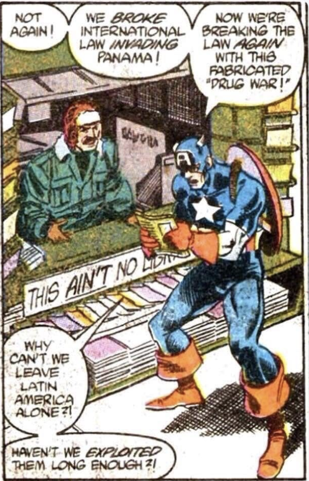 Scene from a Daredevil comic book from 1990. Captain America is at a newsstand reading a newspaper, 

Captain America exclaims: 

NOT AGAIN!
WE BROKE INTERNATIONAL LAW INVADING PANAMA!
NOW WE'RE
BREAKING THE LAW AGAIN WITH THIS FABRICATED
"DRUG WAR!"

WHY
CANT. WE LEAVE LATIN AMERICA
ALONE?
HAVEN'T WE EXPLOITED THEM LONG ENOUGH ?!
